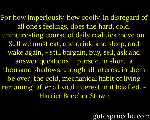 For how imperiously, how coolly, in disregard of all one’s feelings, does the hard, cold, uninteresting course of daily realities move on! Still we must eat, and drink, and sleep, and wake again, - still bargain, buy, sell, ask and answer questions, - pursue, in short, a thousand shadows, though all interest in them be over; the cold, mechanical habit of living remaining, after all vital interest in it has fled. - Harriet Beecher Stowe