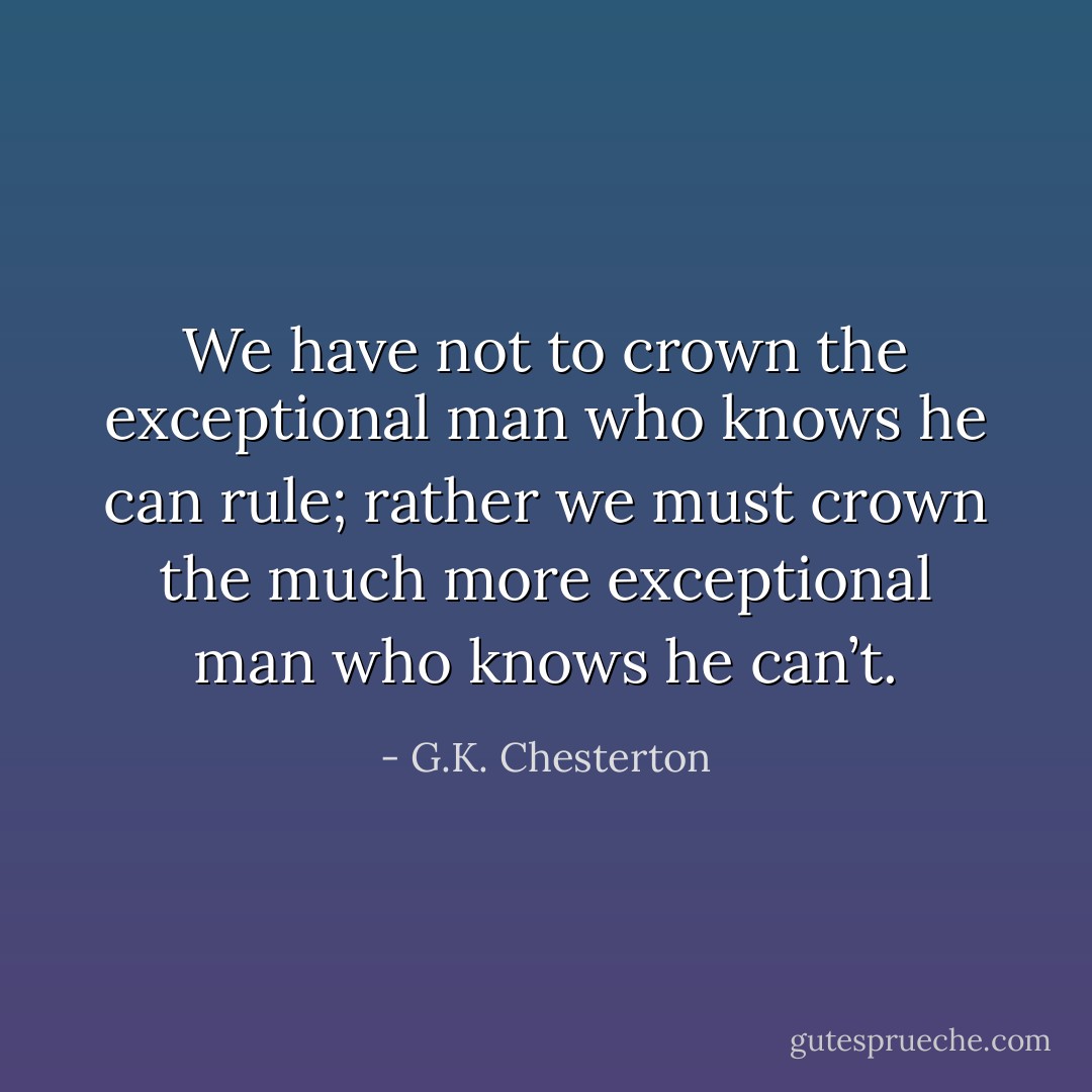 We have not to crown the exceptional man who knows he can rule; rather we must crown the much more exceptional man who knows he can’t. - G.K. Chesterton