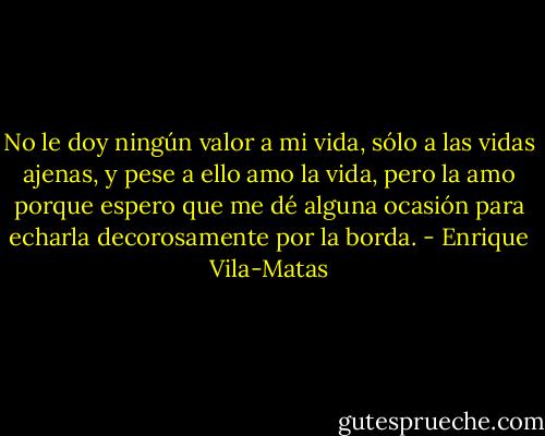 No le doy ningún valor a mi vida, sólo a las vidas ajenas, y pese a ello amo la vida, pero la amo porque espero que me dé alguna ocasión para echarla decorosamente por la borda. - Enrique Vila-Matas