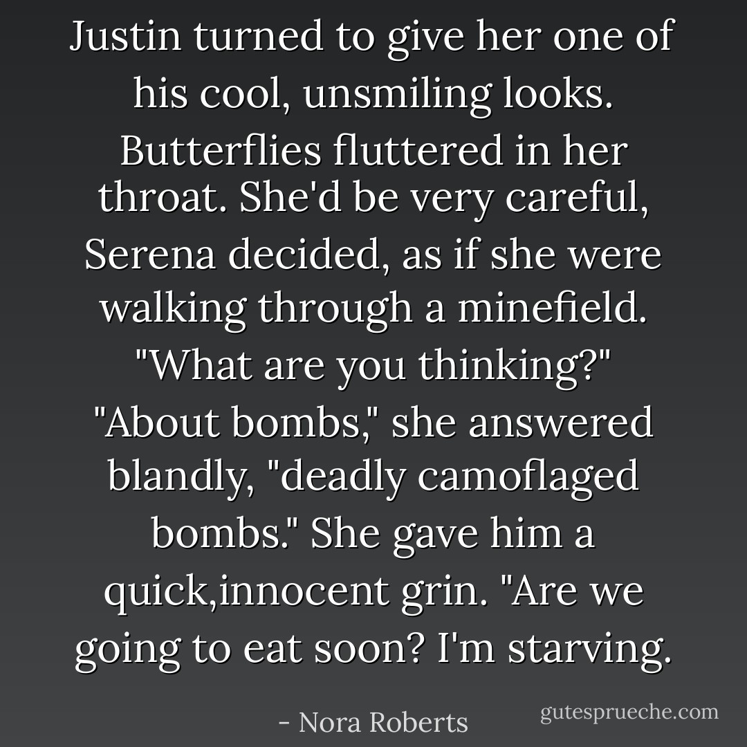 Justin turned to give her one of his cool, unsmiling looks. Butterflies fluttered in her throat. She'd be very careful, Serena decided, as if she were walking through a minefield.<br />"What are you thinking?"<br />"About bombs," she answered blandly, "deadly camoflaged bombs." She gave him a quick,innocent grin. "Are we going to eat soon? I'm starving. - Nora Roberts