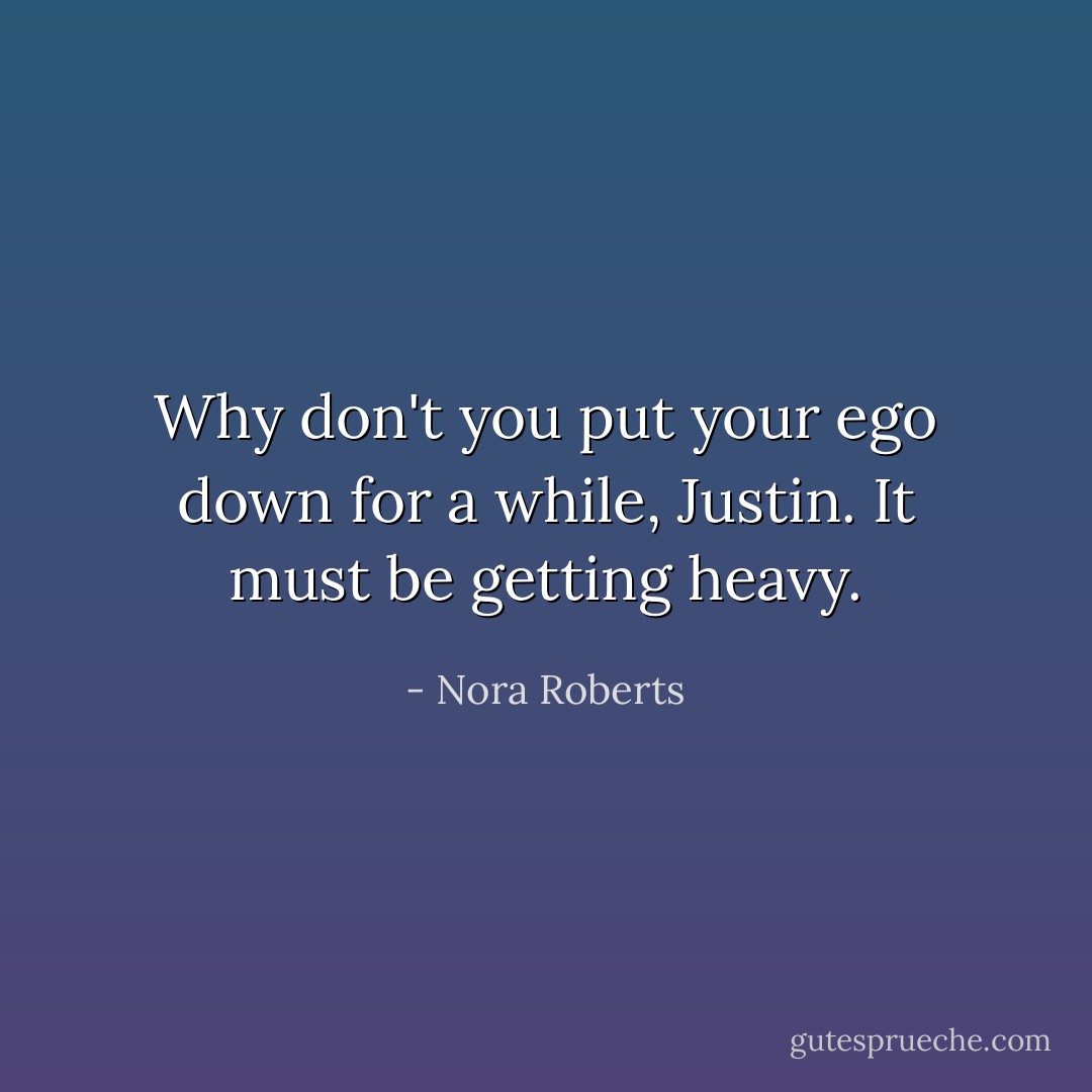 Why don't you put your ego down for a while, Justin. It must be getting heavy. - Nora Roberts