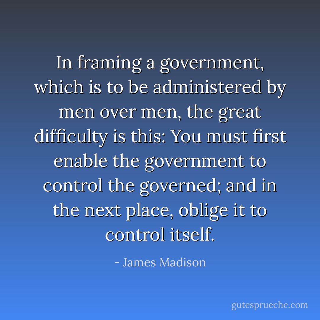 In framing a government, which is to be administered by men over men, the great difficulty is this: You must first enable the government to control the governed; and in the next place, oblige it to control itself. - James Madison
