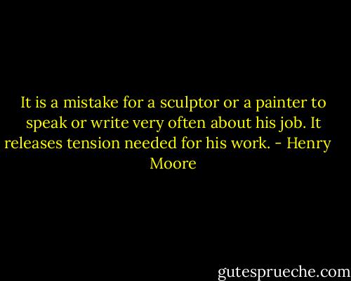 It is a mistake for a sculptor or a painter to speak or write very often about his job. It releases tension needed for his work. - Henry    Moore