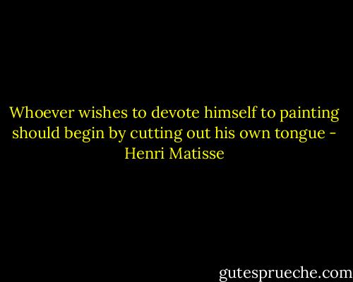 Whoever wishes to devote himself to painting should begin by cutting out his own tongue - Henri Matisse