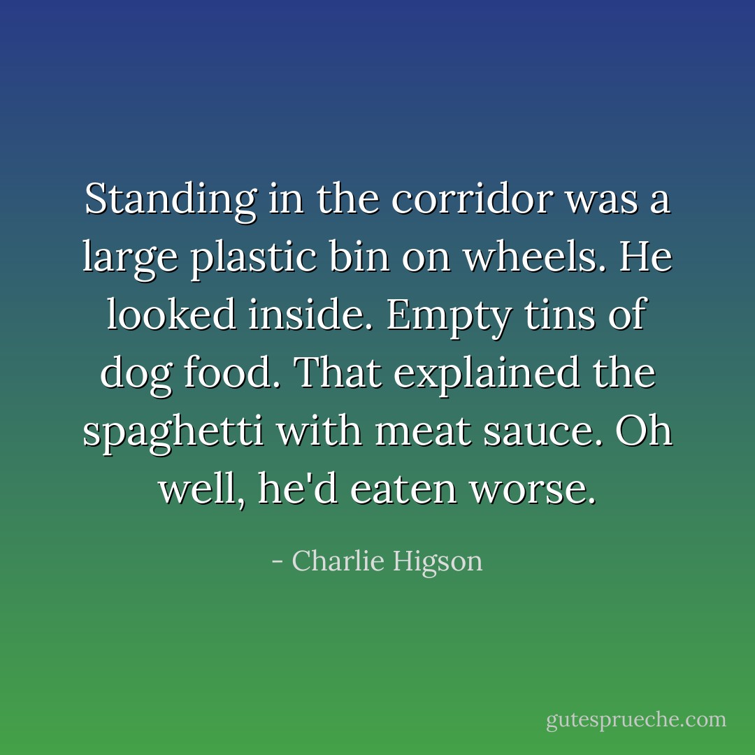Standing in the corridor was a large plastic bin on wheels. He looked inside. Empty tins of dog food. That explained the spaghetti with meat sauce. Oh well, he'd eaten worse. - Charlie Higson