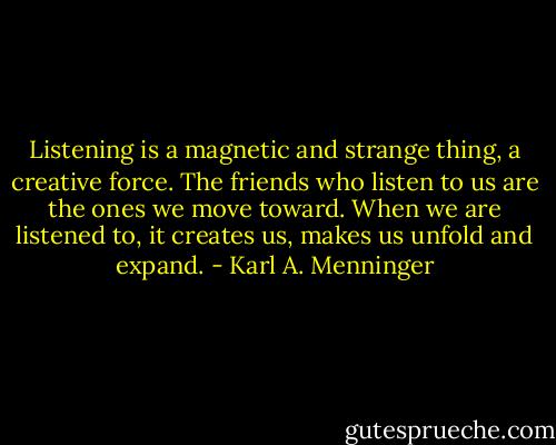 Listening is a magnetic and strange thing, a creative force. The friends who listen to us are the ones we move toward. When we are listened to, it creates us, makes us unfold and expand. - Karl A. Menninger