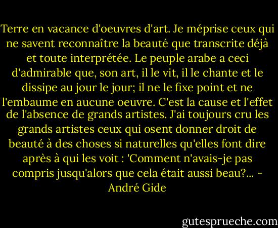Terre en vacance d'oeuvres d'art. Je méprise ceux qui ne savent reconnaître la beauté que transcrite déjà et toute interprétée. Le peuple arabe a ceci d'admirable que, son art, il le vit, il le chante et le dissipe au jour le jour; il ne le fixe point et ne l'embaume en aucune oeuvre. C'est la cause et l'effet de l'absence de grands artistes. J'ai toujours cru les grands artistes ceux qui osent donner droit de beauté à des choses si naturelles qu'elles font dire après à qui les voit : 'Comment n'avais-je pas compris jusqu'alors que cela était aussi beau?... - André Gide