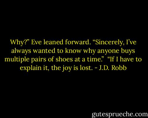 Why?” Eve leaned forward. “Sincerely, I’ve always wanted to know why anyone buys multiple pairs of shoes at a time.”<br /><br />“If I have to explain it, the joy is lost. - J.D. Robb