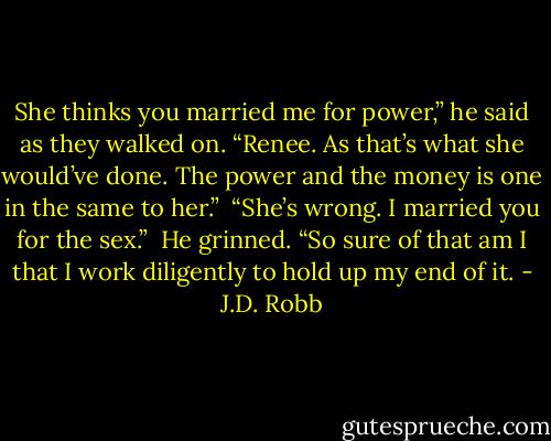 She thinks you married me for power,” he said as they walked on. “Renee. As that’s what she would’ve done. The power and the money is one in the same to her.”<br /><br />“She’s wrong. I married you for the sex.” <br />He grinned. “So sure of that am I that I work diligently to hold up my end of it. - J.D. Robb