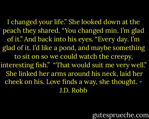I changed your life.” She looked down at the peach they shared. “You changed min. I’m glad of it.” And back into his eyes. “Every day. I’m glad of it. I’d like a pond, and maybe something to sit on so we could watch the creepy, interesting fish.”<br /><br />“That would suit me very well.”<br /><br />She linked her arms around his neck, laid her cheek on his. Love finds a way, she thought. - J.D. Robb