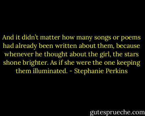 And it didn’t matter how many songs or poems had already been written about them, because whenever he thought about the girl, the stars shone brighter. As if she were the one keeping them illuminated. - Stephanie Perkins