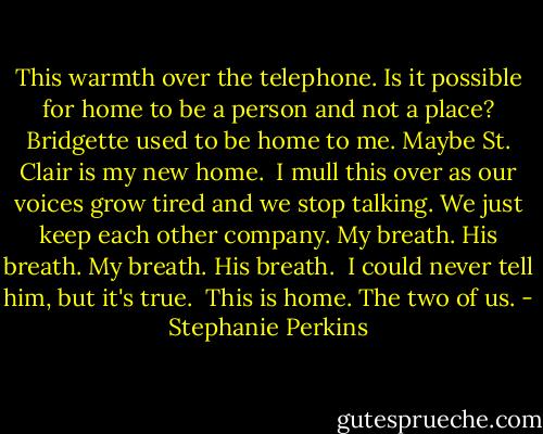 This warmth over the telephone. Is it possible for home to be a person and not a place? Bridgette used to be home to me. Maybe St. Clair is my new home.<br /><br />I mull this over as our voices grow tired and we stop talking. We just keep each other company. My breath. His breath. My breath. His breath.<br /><br />I could never tell him, but it's true.<br /><br />This is home. The two of us. - Stephanie Perkins