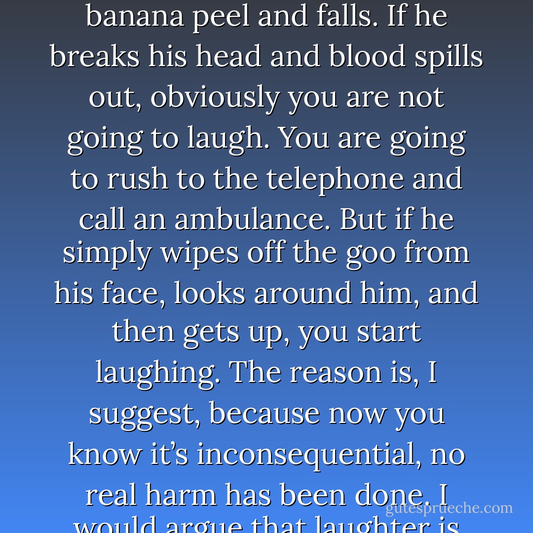 The common denominator of all jokes is a path of expectation that is diverted by an unexpected twist necessitating a complete reinterpretation of all the previous facts — the punch-line…Reinterpretation alone is insufficient. The new model must be inconsequential. For example, a portly gentleman walking toward his car slips on a banana peel and falls. If he breaks his head and blood spills out, obviously you are not going to laugh. You are going to rush to the telephone and call an ambulance. But if he simply wipes off the goo from his face, looks around him, and then gets up, you start laughing. The reason is, I suggest, because now you know it’s inconsequential, no real harm has been done. I would argue that laughter is nature’s way of signaling that "it’s a false alarm." Why is this useful from an evolutionary standpoint? I suggest that the rhythmic staccato sound of laughter evolved to inform our kin who share our genes; don’t waste your precious resources on this situation; it’s a false alarm. Laughter is nature’s OK signal. - V.S. Ramachandran