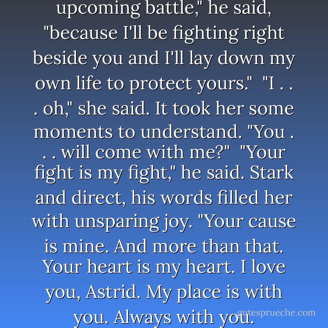 I know that you'll survive the upcoming battle," he said, "because I'll be fighting right beside you and I'll lay down my own life to protect yours."<br /><br />"I . . . oh," she said. It took her some moments to understand. "You . . . will come with me?"<br /><br />"Your fight is my fight," he said. Stark and direct, his words filled her with unsparing joy. "Your cause is mine. And more than that. Your heart is my heart. I love you, Astrid. My place is with you. Always with you. - Zoe Archer