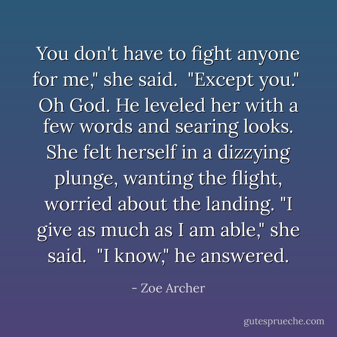 You don't have to fight anyone for me," she said.<br /><br />"Except you."<br /><br />Oh God. He leveled her with a few words and searing looks. She felt herself in a dizzying plunge, wanting the flight, worried about the landing. "I give as much as I am able," she said.<br /><br />"I know," he answered. - Zoe Archer