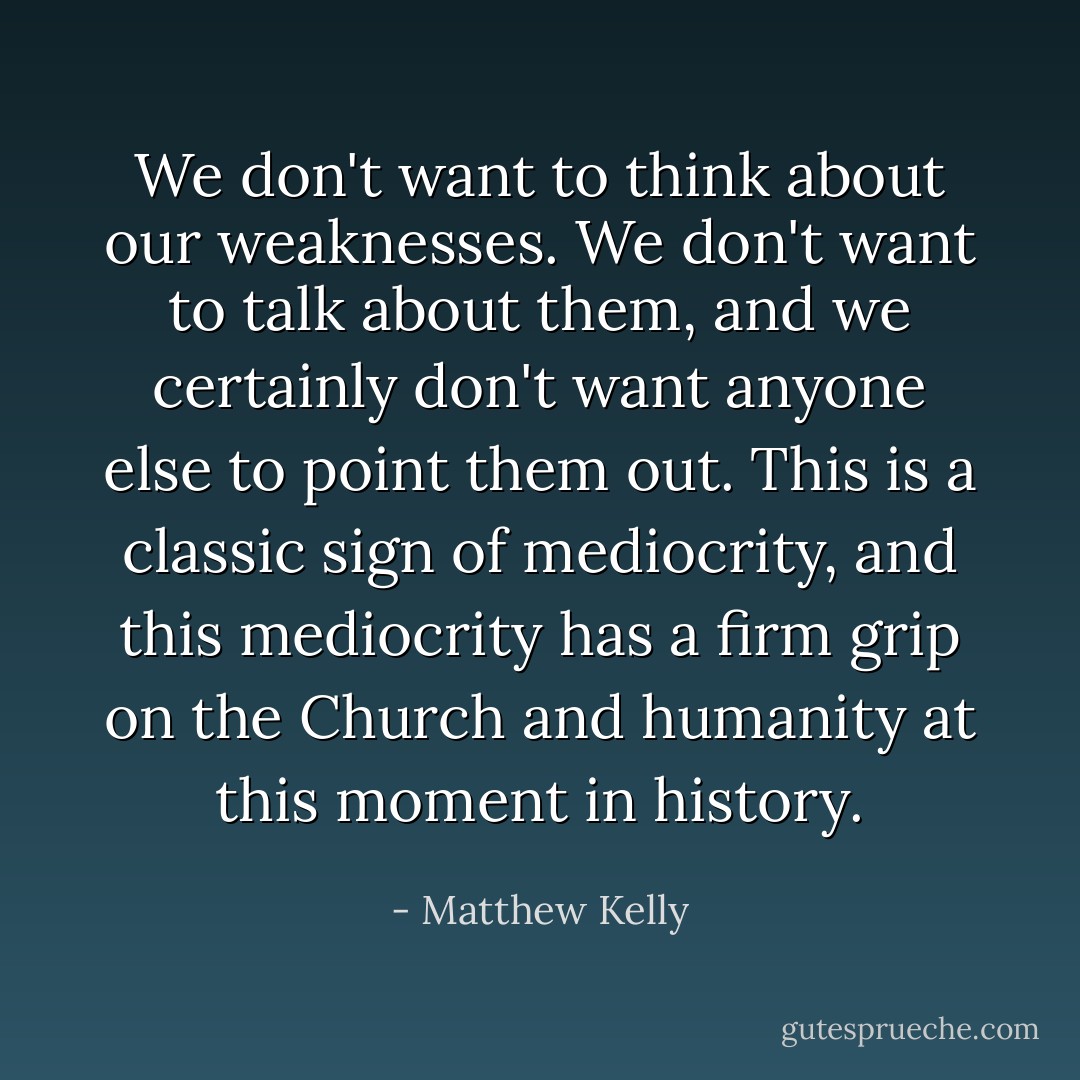 We don't want to think about our weaknesses. We don't want to talk about them, and we certainly don't want anyone else to point them out. This is a classic sign of mediocrity, and this mediocrity has a firm grip on the Church and humanity at this moment in history. - Matthew Kelly