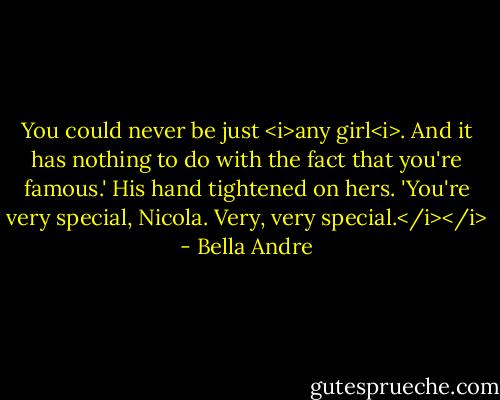 You could never be just <i>any girl<i>. And it has nothing to do with the fact that you're famous.' His hand tightened on hers. 'You're very special, Nicola. Very, very special.</i></i> - Bella Andre
