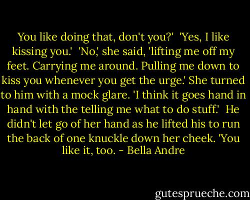 You like doing that, don't you?'<br /><br />'Yes, I like kissing you.'<br /><br />'No,' she said, 'lifting me off my feet. Carrying me around. Pulling me down to kiss you whenever you get the urge.' She turned to him with a mock glare. 'I think it goes hand in hand with the telling me what to do stuff.'<br /><br />He didn't let go of her hand as he lifted his to run the back of one knuckle down her cheek. 'You like it, too. - Bella Andre