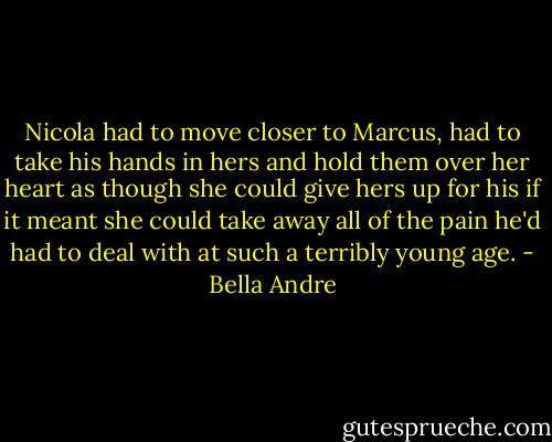 Nicola had to move closer to Marcus, had to take his hands in hers and hold them over her heart as though she could give hers up for his if it meant she could take away all of the pain he'd had to deal with at such a terribly young age. - Bella Andre