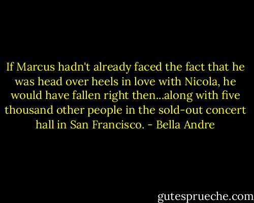 If Marcus hadn't already faced the fact that he was head over heels in love with Nicola, he would have fallen right then...along with five thousand other people in the sold-out concert hall in San Francisco. - Bella Andre