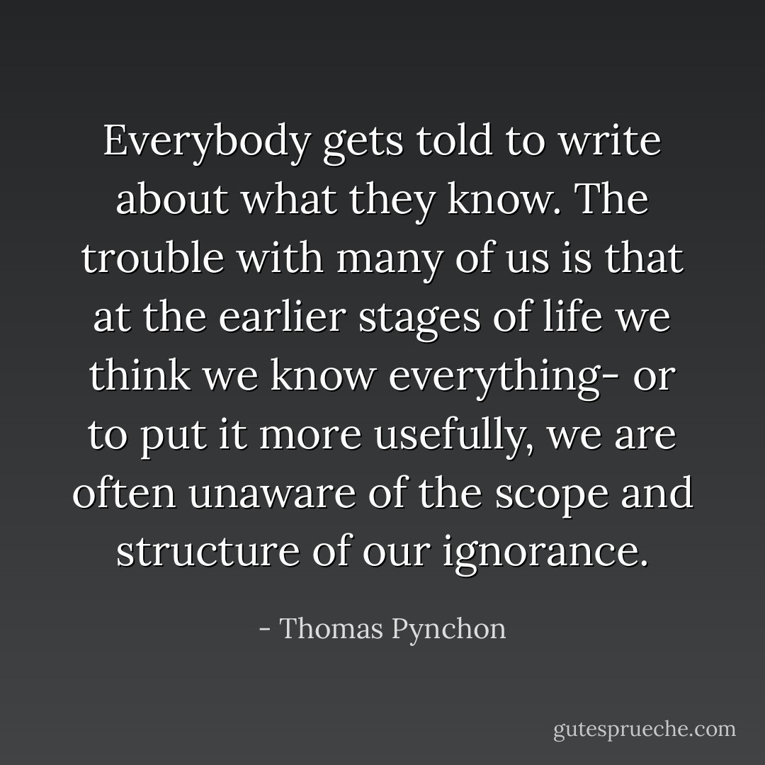 Everybody gets told to write about what they know. The trouble with many of us is that at the earlier stages of life we think we know everything- or to put it more usefully, we are often unaware of the scope and structure of our ignorance. - Thomas Pynchon