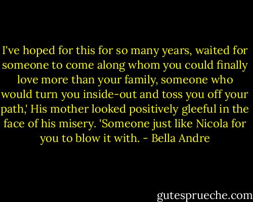 I've hoped for this for so many years, waited for someone to come along whom you could finally love more than your family, someone who would turn you inside-out and toss you off your path,' His mother looked positively gleeful in the face of his misery. 'Someone just like Nicola for you to blow it with. - Bella Andre
