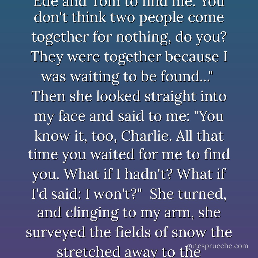 I tell you Charlie, I was there waiting in that field. waiting for Ede and Tom to find me. You don't think two people come together for nothing, do you? They were together because I was waiting to be found..."<br /> Then she looked straight into my face and said to me: "You know it, too, Charlie. All that time you waited for me to find you. What if I hadn't? What if I'd said: I won't?"<br /> She turned, and clinging to my arm, she surveyed the fields of snow the stretched away to the confining wall. - Timothy Findley