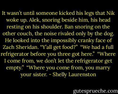 It wasn’t until someone kicked his legs that Nik woke up. Alek, snoring beside him, his head resting on his shoulder. Ban snoring on the other couch, the noise rivaled only by the dog. He looked into the impossibly cranky face of Zach Sheridan. “Y’all get food?” <br />“We had a full refrigerator before you three got here.” <br />“Where I come from, we don’t let the refrigerator get empty.” <br />“Where you come from, you marry your sister. - Shelly Laurenston