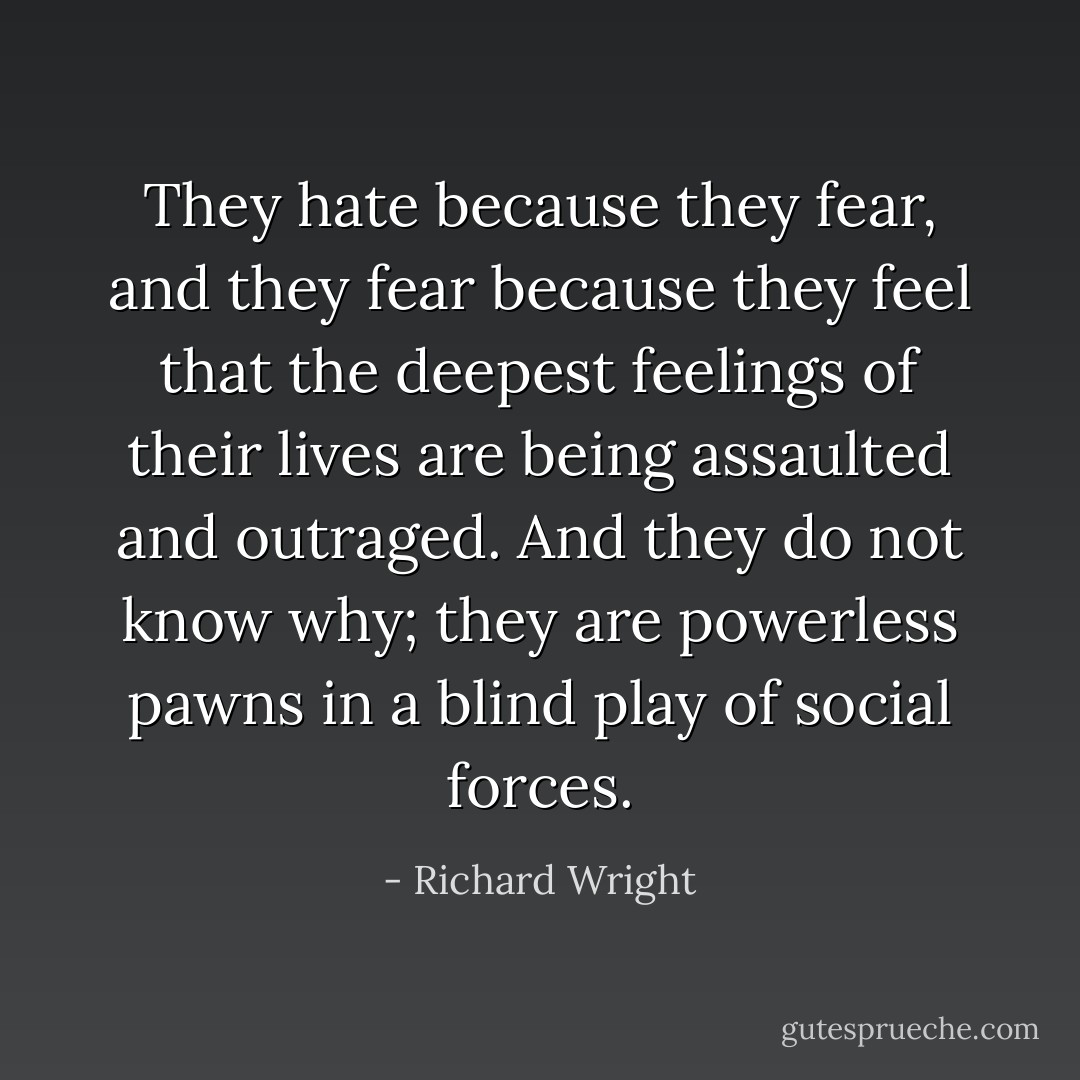 They hate because they fear, and they fear because they feel that the deepest feelings of their lives are being assaulted and outraged. And they do not know why; they are powerless pawns in a blind play of social forces. - Richard Wright