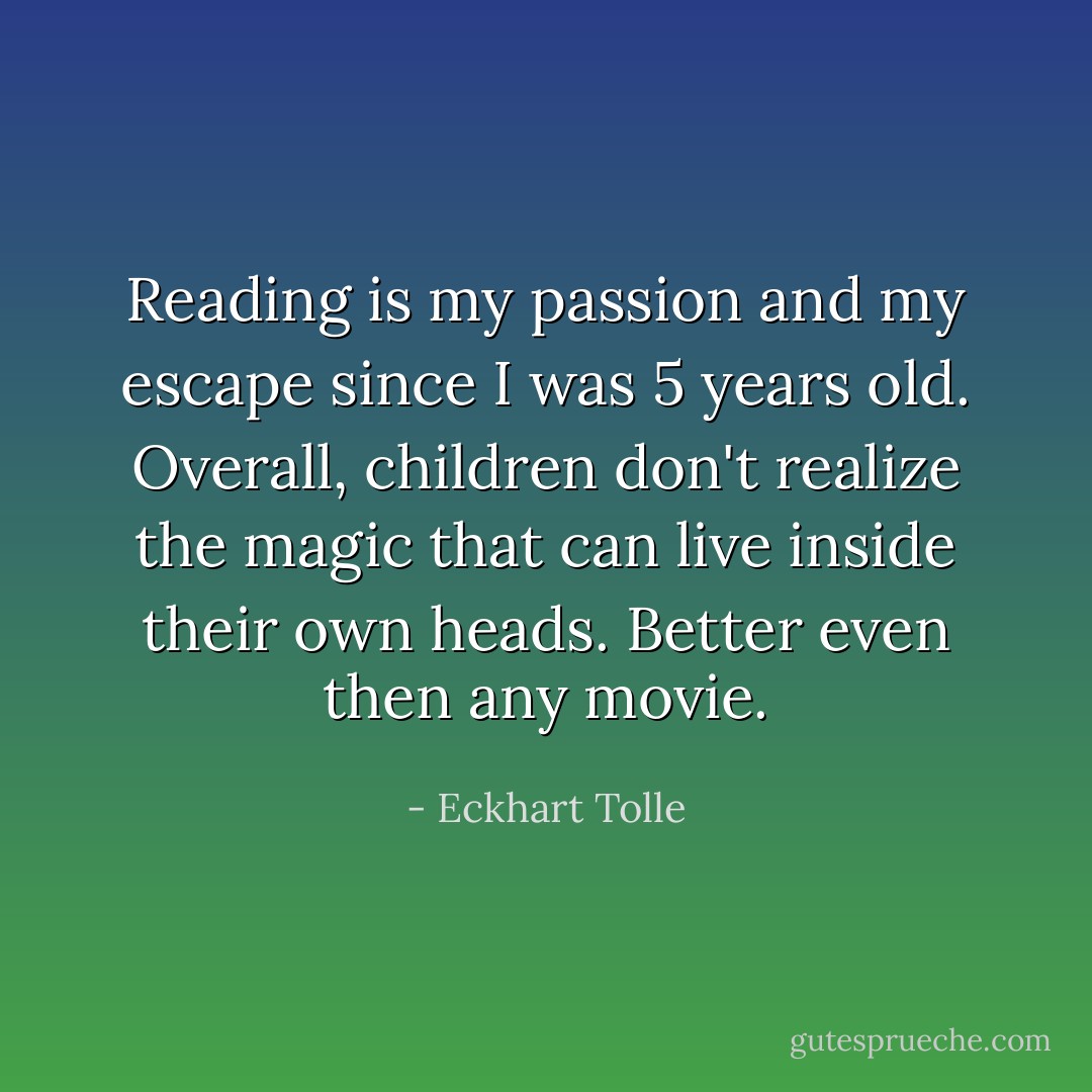 Reading is my passion and my escape since I was 5 years old. Overall, children don't realize the magic that can live inside their own heads. Better even then any movie. - Eckhart Tolle