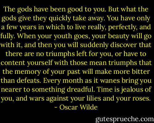 The gods have been good to you. But what the gods give they quickly take away. You have only a few years in which to live really, perfectly, and fully. When your youth goes, your beauty will go with it, and then you will suddenly discover that there are no triumphs left for you, or have to content yourself with those mean triumphs that the memory of your past will make more bitter than defeats. Every month as it wanes bring you nearer to something dreadful. Time is jealous of you, and wars against your lilies and your roses. - Oscar Wilde