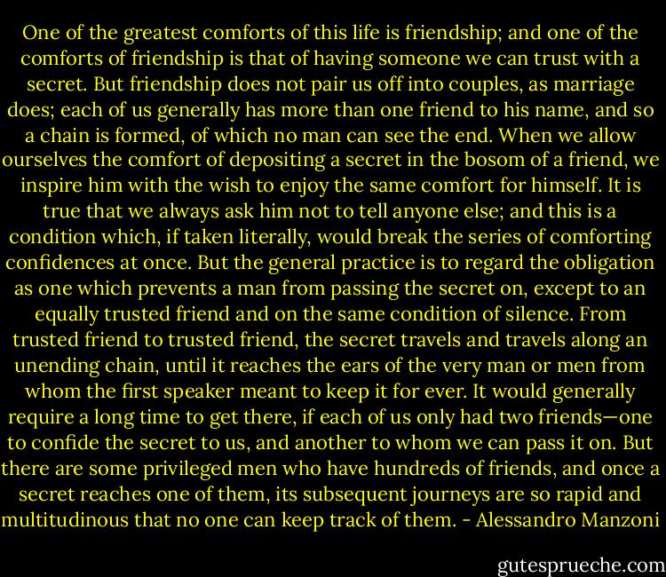 One of the greatest comforts of this life is friendship; and one of the comforts of friendship is that of having someone we can trust with a secret. But friendship does not pair us off into couples, as marriage does; each of us generally has more than one friend to his name, and so a chain is formed, of which no man can see the end. When we allow ourselves the comfort of depositing a secret in the bosom of a friend, we inspire him with the wish to enjoy the same comfort for himself. It is true that we always ask him not to tell anyone else; and this is a condition which, if taken literally, would break the series of comforting confidences at once. But the general practice is to regard the obligation as one which prevents a man from passing the secret on, except to an equally trusted friend and on the same condition of silence. From trusted friend to trusted friend, the secret travels and travels along an unending chain, until it reaches the ears of the very man or men from whom the first speaker meant to keep it for ever. It would generally require a long time to get there, if each of us only had two friends—one to confide the secret to us, and another to whom we can pass it on. But there are some privileged men who have hundreds of friends, and once a secret reaches one of them, its subsequent journeys are so rapid and multitudinous that no one can keep track of them. - Alessandro Manzoni