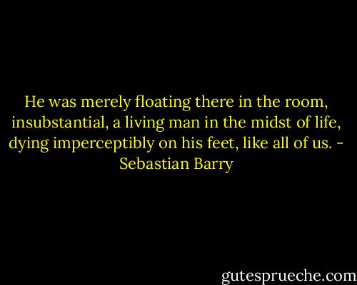 He was merely floating there in the room, insubstantial, a living man in the midst of life, dying imperceptibly on his feet, like all of us. - Sebastian Barry