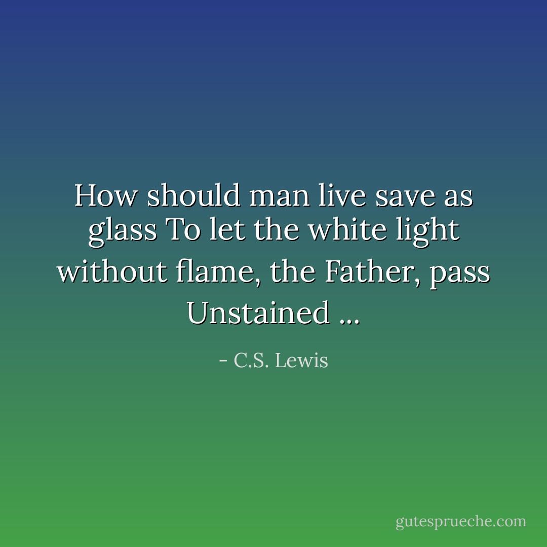 How should man live save as glass<br />To let the white light without flame, the Father, pass<br />Unstained ... - C.S. Lewis