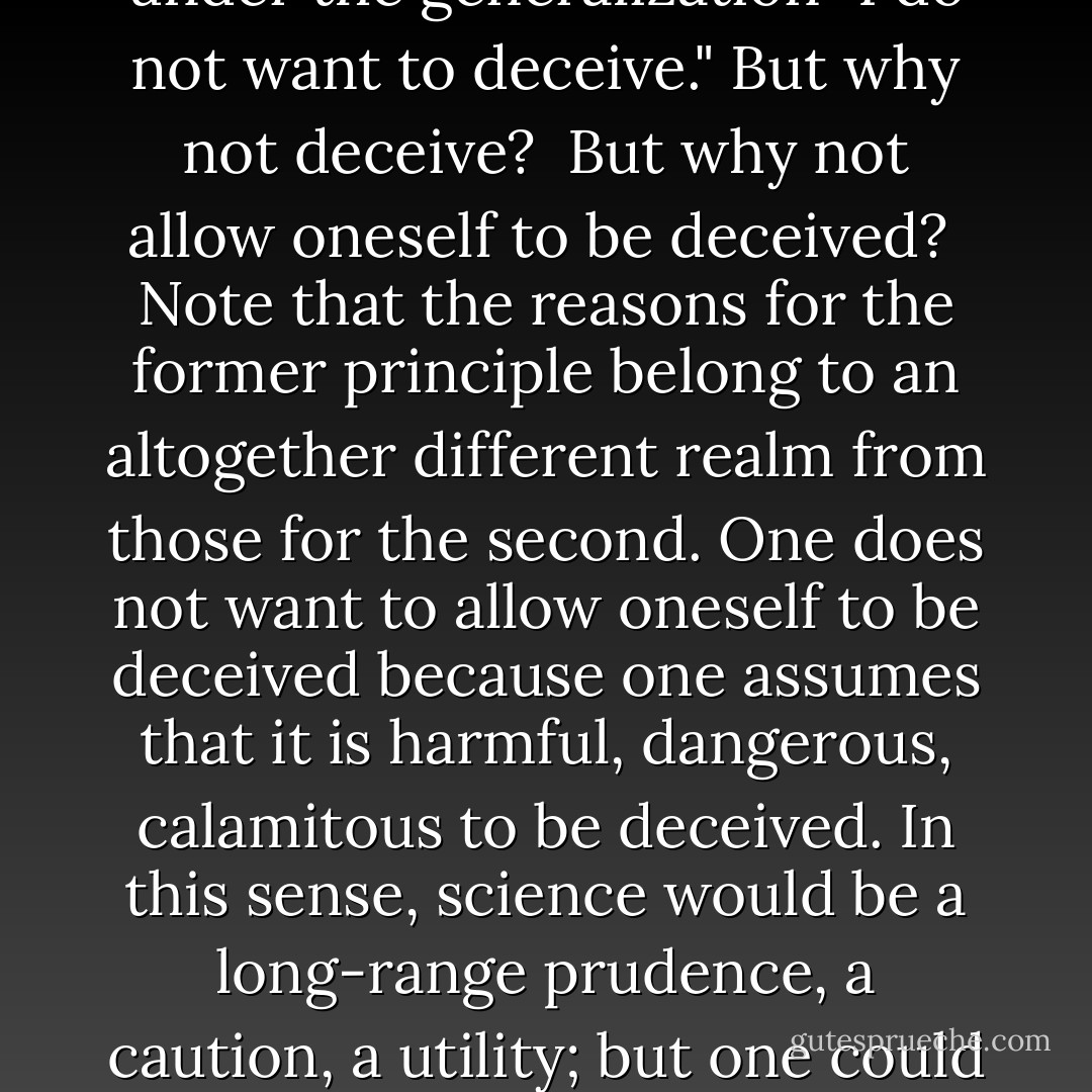 Nothing is needed more than truth, and in relation to it everything else has only second-rate value."<br /><br />This unconditional will to truth—what is it? Is it the will not to allow oneself to be deceived? Or is it the will not to deceive? For the will to truth could be interpreted in the second way, too—if only the special case "I do not want to deceive myself" is subsumed under the generalization "I do not want to deceive." But why not deceive?<br /><br />But why not allow oneself to be deceived?<br /><br />Note that the reasons for the former principle belong to an altogether different realm from those for the second. One does not want to allow oneself to be deceived because one assumes that it is harmful, dangerous, calamitous to be deceived. In this sense, science would be a long-range prudence, a caution, a utility; but one could object in all fairness: How is that? Is wanting not to allow oneself to be deceived really less harmful, less dangerous, less calamitous? What do you know in advance of the character of existence to be able to decide whether the greater advantage is on the side of the unconditionally mistrustful or of the unconditionally trusting? - Friedrich Nietzsche