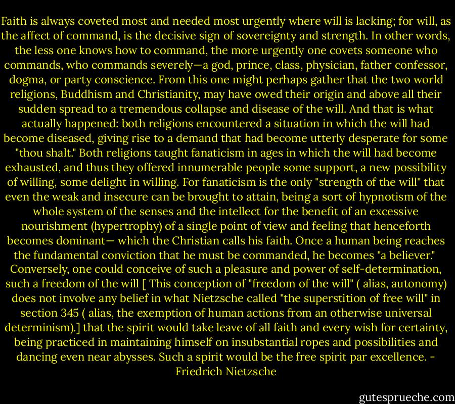 Faith is always coveted most and needed most urgently where will is lacking; for will, as the affect of command, is the decisive sign of sovereignty and strength. In other words, the less one knows how to command, the more urgently one covets someone who commands, who commands severely—a god, prince, class, physician, father confessor, dogma, or party conscience. From this one might perhaps gather that the two world religions, Buddhism and Christianity, may have owed their origin and above all their sudden spread to a tremendous collapse and disease of the will. And that is what actually happened: both religions encountered a situation in which the will had become diseased, giving rise to a demand that had become utterly desperate for some "thou shalt." Both religions taught fanaticism in ages in which the will had become exhausted, and thus they offered innumerable people some support, a new possibility of willing, some delight in willing. For fanaticism is the only "strength of the will" that even the weak and insecure can be brought to attain, being a sort of hypnotism of the whole system of the senses and the intellect for the benefit of an excessive nourishment (hypertrophy) of a single point of view and feeling that henceforth becomes dominant— which the Christian calls his faith. Once a human being reaches the fundamental conviction that he must be commanded, he becomes "a believer."<br /><br />Conversely, one could conceive of such a pleasure and power of self-determination, such a freedom of the will [ This conception of "freedom of the will" ( alias, autonomy) does not involve any belief in what Nietzsche called "the superstition of free will" in section 345 ( alias, the exemption of human actions from an otherwise universal determinism).] that the spirit would take leave of all faith and every wish for certainty, being practiced in maintaining himself on insubstantial ropes and possibilities and dancing even near abysses. Such a spirit would be the free spirit par excellence. - Friedrich Nietzsche