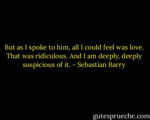 But as I spoke to him, all I could feel was love. That was ridiculous. And I am deeply, deeply suspicious of it. - Sebastian Barry