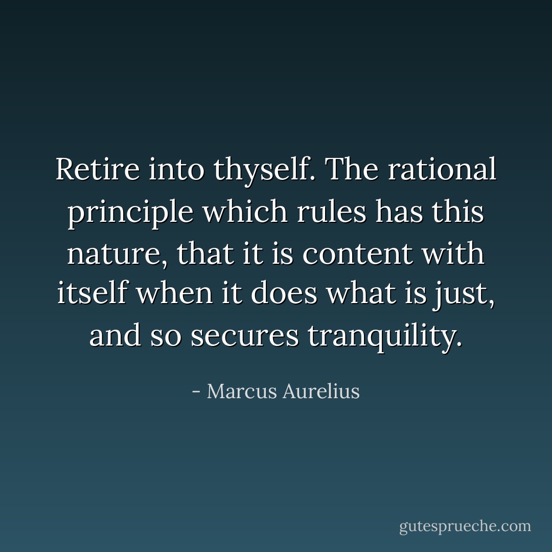 Retire into thyself. The rational principle which rules has this nature,<br />that it is content with itself when it does what is just, and so secures<br />tranquility. - Marcus Aurelius