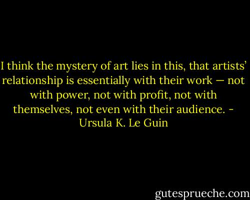 I think the mystery of art lies in this, that artists’ relationship is essentially with their work — not with power, not with profit, not with themselves, not even with their audience. - Ursula K. Le Guin