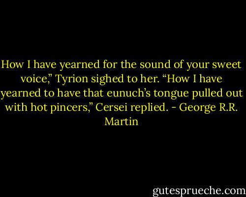 How I have yearned for the sound of your sweet voice,” Tyrion sighed to her. “How I have yearned to have that eunuch’s tongue pulled out with hot pincers,” Cersei replied. - George R.R. Martin