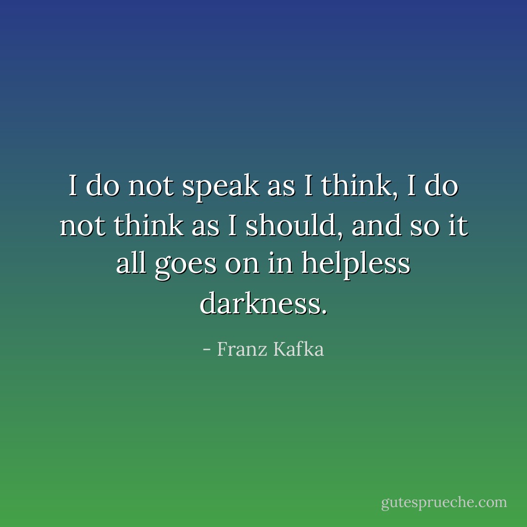 I do not speak as I think, I do not think as I should, and so it all goes on in helpless darkness. - Franz Kafka