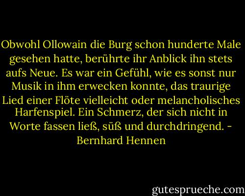 Obwohl Ollowain die Burg schon hunderte Male gesehen hatte, berührte ihr Anblick ihn stets aufs Neue. Es war ein Gefühl, wie es sonst nur Musik in ihm erwecken konnte, das traurige Lied einer Flöte vielleicht oder melancholisches Harfenspiel. Ein Schmerz, der sich nicht in Worte fassen ließ, süß und durchdringend. - Bernhard Hennen