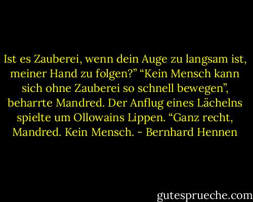 Ist es Zauberei, wenn dein Auge zu langsam ist, meiner Hand zu folgen?”<br />“Kein Mensch kann sich ohne Zauberei so schnell bewegen”, beharrte Mandred.<br />Der Anflug eines Lächelns spielte um Ollowains Lippen. “Ganz recht, Mandred. Kein Mensch. - Bernhard Hennen
