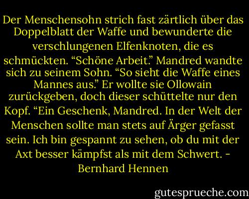 Der Menschensohn strich fast zärtlich über das Doppelblatt der Waffe und bewunderte die verschlungenen Elfenknoten, die es schmückten. “Schöne Arbeit.” Mandred wandte sich zu seinem Sohn. “So sieht die Waffe eines Mannes aus.” Er wollte sie Ollowain zurückgeben, doch dieser schüttelte nur den Kopf. “Ein Geschenk, Mandred. In der Welt der Menschen sollte man stets auf Ärger gefasst sein. Ich bin gespannt zu sehen, ob du mit der Axt besser kämpfst als mit dem Schwert. - Bernhard Hennen