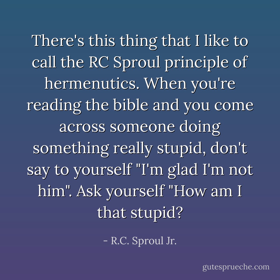 There's this thing that I like to call the RC Sproul principle of hermenutics.<br />When you're reading the bible and you come across someone doing something really stupid, don't say to yourself "I'm glad I'm not him". Ask yourself "How am I that stupid? - R.C. Sproul Jr.