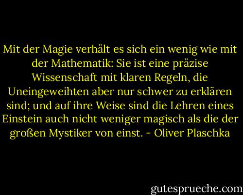 Mit der Magie verhält es sich ein wenig wie mit der Mathematik: Sie ist eine präzise Wissenschaft mit klaren Regeln, die Uneingeweihten aber nur schwer zu erklären sind; und auf ihre Weise sind die Lehren eines Einstein auch nicht weniger magisch als die der großen Mystiker von einst. - Oliver Plaschka