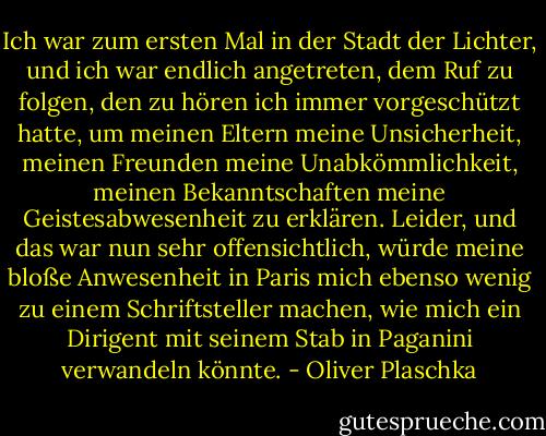 Ich war zum ersten Mal in der Stadt der Lichter, und ich war endlich angetreten, dem Ruf zu folgen, den zu hören ich immer vorgeschützt hatte, um meinen Eltern meine Unsicherheit, meinen Freunden meine Unabkömmlichkeit, meinen Bekanntschaften meine Geistesabwesenheit zu erklären. Leider, und das war nun sehr offensichtlich, würde meine bloße Anwesenheit in Paris mich ebenso wenig zu einem Schriftsteller machen, wie mich ein Dirigent mit seinem Stab in Paganini verwandeln könnte. - Oliver Plaschka
