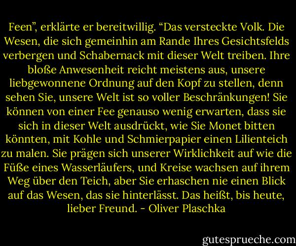 Feen”, erklärte er bereitwillig. “Das versteckte Volk. Die Wesen, die sich gemeinhin am Rande Ihres Gesichtsfelds verbergen und Schabernack mit dieser Welt treiben. Ihre bloße Anwesenheit reicht meistens aus, unsere liebgewonnene Ordnung auf den Kopf zu stellen, denn sehen Sie, unsere Welt ist so voller Beschränkungen! Sie können von einer Fee genauso wenig erwarten, dass sie sich in dieser Welt ausdrückt, wie Sie Monet bitten könnten, mit Kohle und Schmierpapier einen Lilienteich zu malen. Sie prägen sich unserer Wirklichkeit auf wie die Füße eines Wasserläufers, und Kreise wachsen auf ihrem Weg über den Teich, aber Sie erhaschen nie einen Blick auf das Wesen, das sie hinterlässt. Das heißt, bis heute, lieber Freund. - Oliver Plaschka