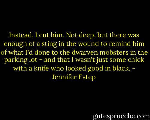 Instead, I cut him. Not deep, but there was enough of a sting in the wound to remind him of what I'd done to the dwarven mobsters in the parking lot - and that I wasn't just some chick with a knife who looked good in black. - Jennifer Estep
