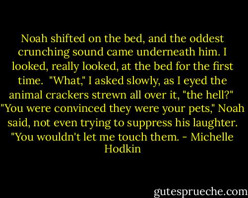 Noah shifted on the bed, and the oddest crunching sound came underneath him. I looked, really looked, at the bed for the first time.<br /><br />"What," I asked slowly, as I eyed the animal crackers strewn all over it, "the hell?"<br /><br />"You were convinced they were your pets," Noah said, not even trying to suppress his laughter. "You wouldn't let me touch them. - Michelle Hodkin